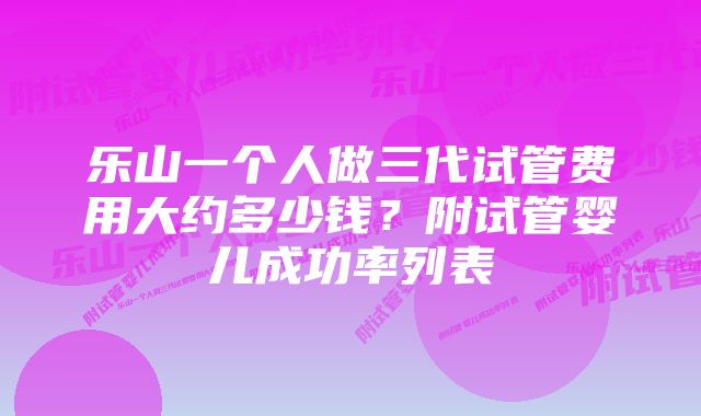 乐山一个人做三代试管费用大约多少钱？附试管婴儿成功率列表