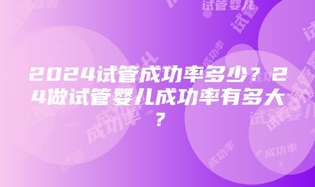 2024试管成功率多少？24做试管婴儿成功率有多大？