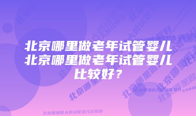 北京哪里做老年试管婴儿北京哪里做老年试管婴儿比较好？