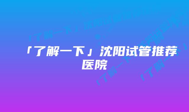 「了解一下」沈阳试管推荐医院