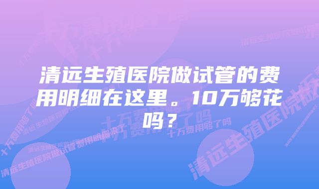 清远生殖医院做试管的费用明细在这里。10万够花吗？