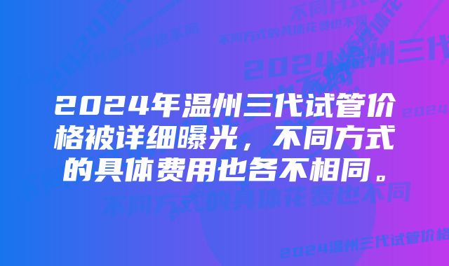 2024年温州三代试管价格被详细曝光，不同方式的具体费用也各不相同。