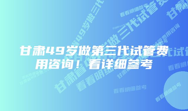 甘肃49岁做第三代试管费用咨询！看详细参考