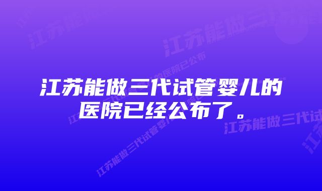 江苏能做三代试管婴儿的医院已经公布了。