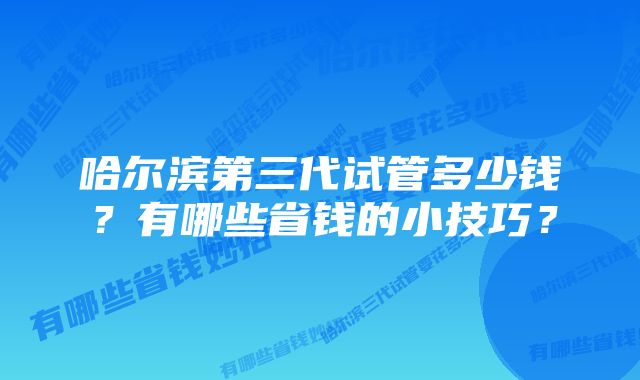 哈尔滨第三代试管多少钱？有哪些省钱的小技巧？