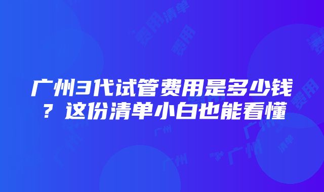 广州3代试管费用是多少钱？这份清单小白也能看懂