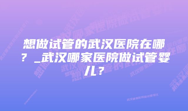 想做试管的武汉医院在哪？_武汉哪家医院做试管婴儿？