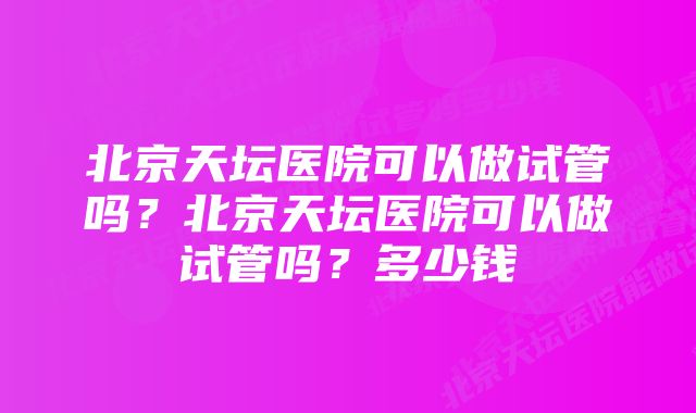 北京天坛医院可以做试管吗？北京天坛医院可以做试管吗？多少钱