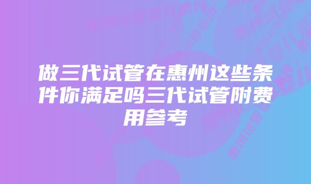 做三代试管在惠州这些条件你满足吗三代试管附费用参考