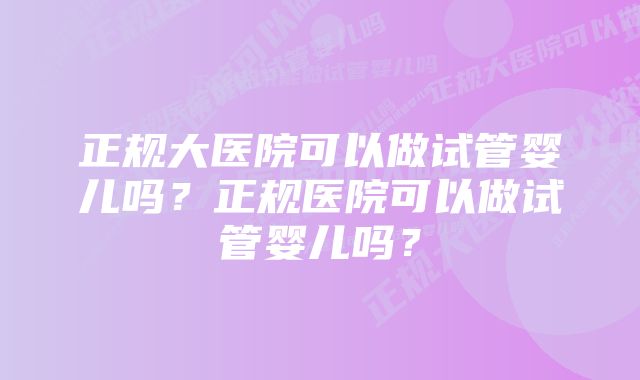 正规大医院可以做试管婴儿吗？正规医院可以做试管婴儿吗？