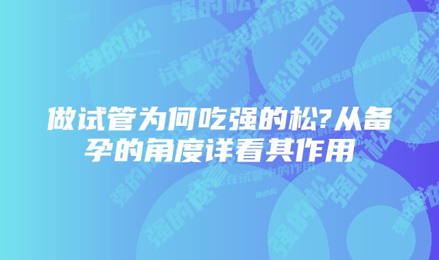 做试管为何吃强的松?从备孕的角度详看其作用