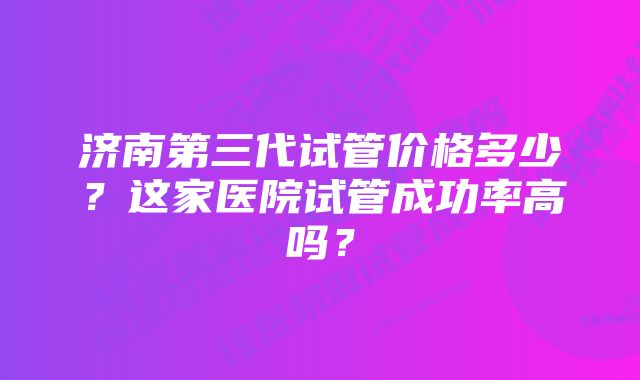 济南第三代试管价格多少？这家医院试管成功率高吗？