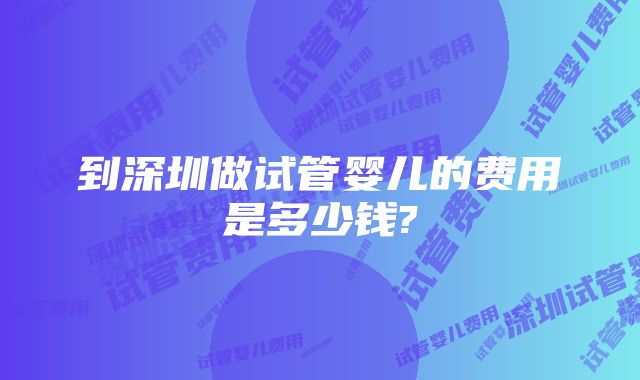 到深圳做试管婴儿的费用是多少钱?