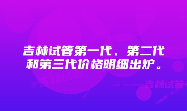 吉林试管第一代、第二代和第三代价格明细出炉。