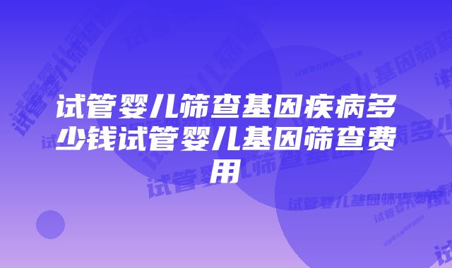 试管婴儿筛查基因疾病多少钱试管婴儿基因筛查费用