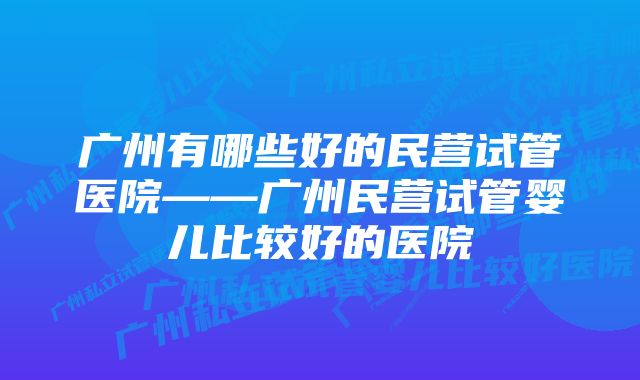 广州有哪些好的民营试管医院——广州民营试管婴儿比较好的医院