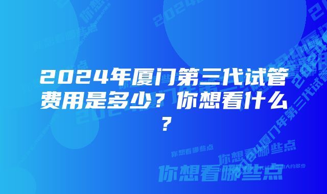 2024年厦门第三代试管费用是多少？你想看什么？