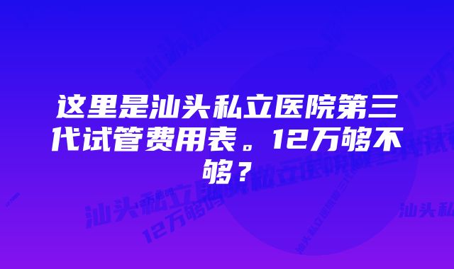 这里是汕头私立医院第三代试管费用表。12万够不够？