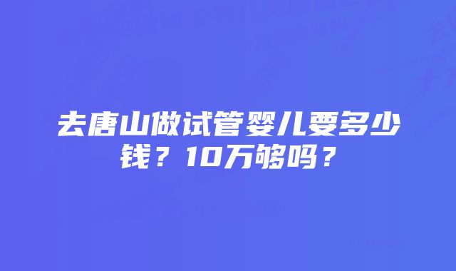 去唐山做试管婴儿要多少钱？10万够吗？