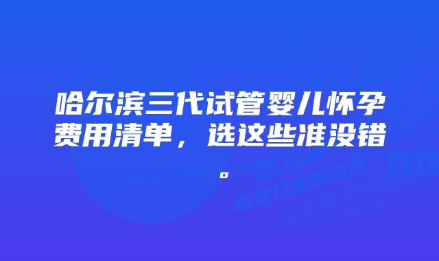 哈尔滨三代试管婴儿怀孕费用清单，选这些准没错。