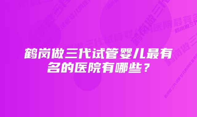 鹤岗做三代试管婴儿最有名的医院有哪些？