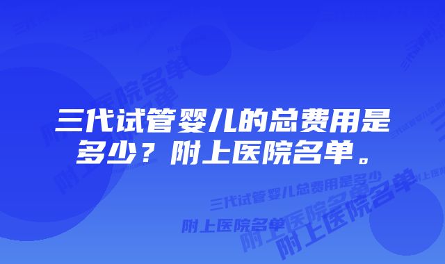 三代试管婴儿的总费用是多少？附上医院名单。