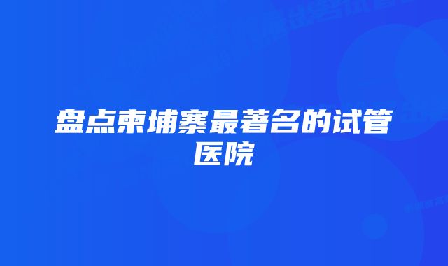 盘点柬埔寨最著名的试管医院