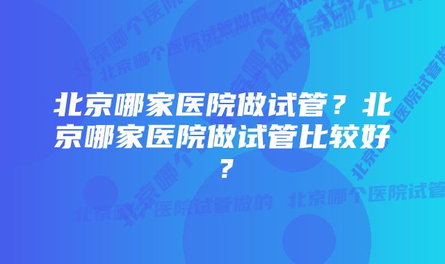 北京哪家医院做试管？北京哪家医院做试管比较好？