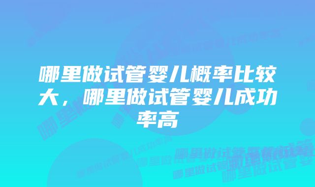 哪里做试管婴儿概率比较大，哪里做试管婴儿成功率高