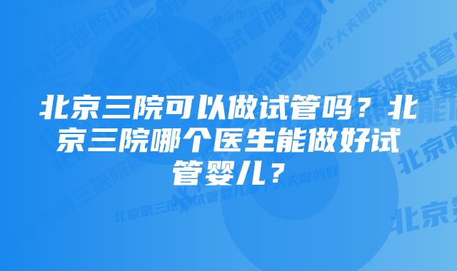 北京三院可以做试管吗？北京三院哪个医生能做好试管婴儿？