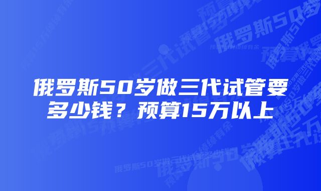 俄罗斯50岁做三代试管要多少钱？预算15万以上