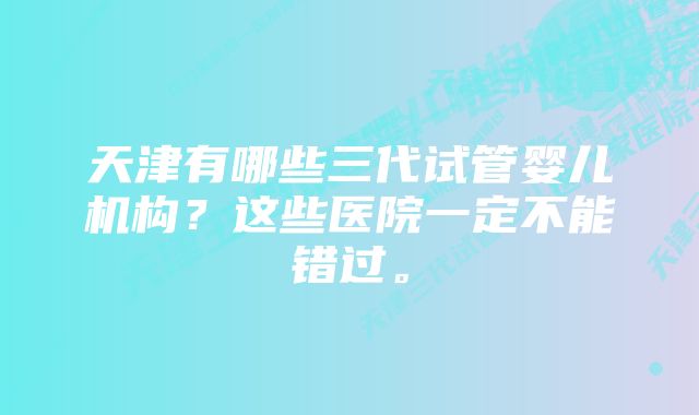 天津有哪些三代试管婴儿机构？这些医院一定不能错过。