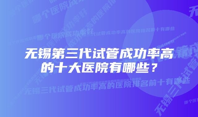 无锡第三代试管成功率高的十大医院有哪些？