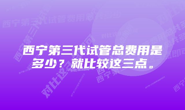 西宁第三代试管总费用是多少？就比较这三点。