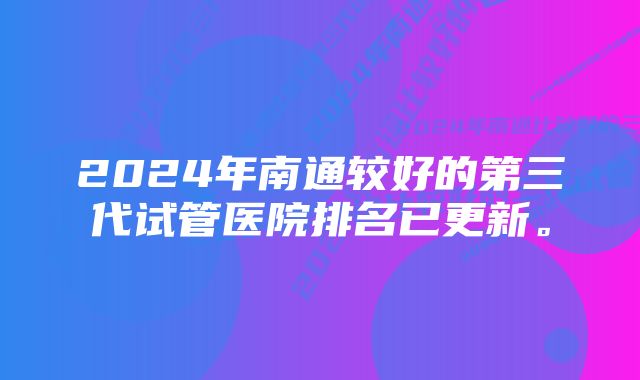 2024年南通较好的第三代试管医院排名已更新。