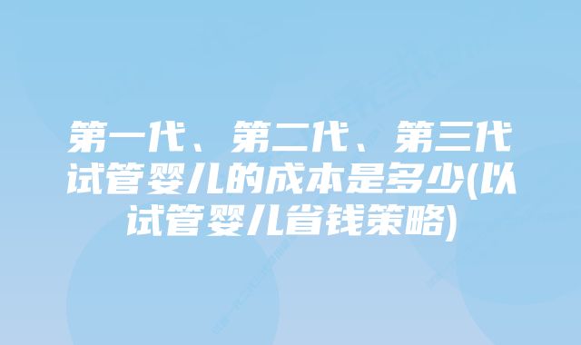 第一代、第二代、第三代试管婴儿的成本是多少(以试管婴儿省钱策略)