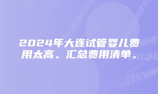 2024年大连试管婴儿费用太高。汇总费用清单。