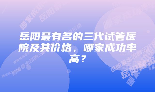 岳阳最有名的三代试管医院及其价格，哪家成功率高？