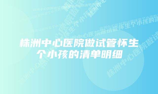 株洲中心医院做试管怀生个小孩的清单明细