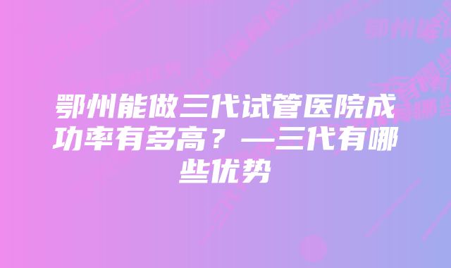 鄂州能做三代试管医院成功率有多高？—三代有哪些优势