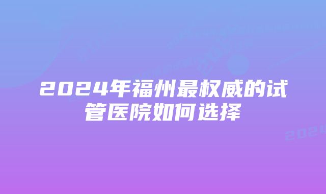 2024年福州最权威的试管医院如何选择