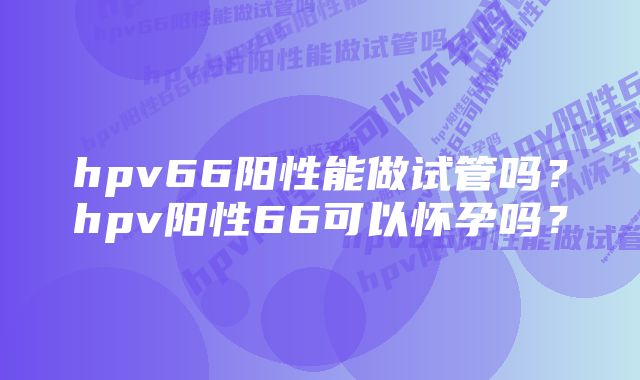 hpv66阳性能做试管吗？hpv阳性66可以怀孕吗？