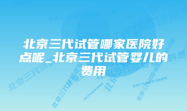 北京三代试管哪家医院好点呢_北京三代试管婴儿的费用