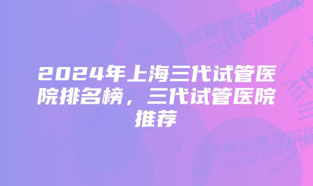 2024年上海三代试管医院排名榜，三代试管医院推荐