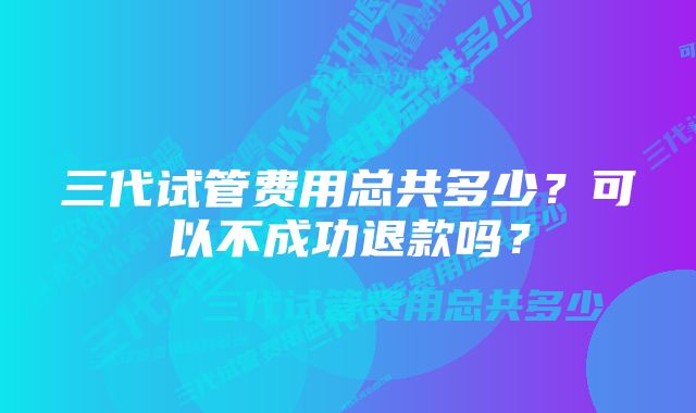 三代试管费用总共多少？可以不成功退款吗？