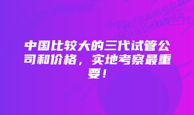 中国比较大的三代试管公司和价格，实地考察最重要！