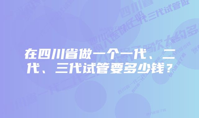 在四川省做一个一代、二代、三代试管要多少钱？