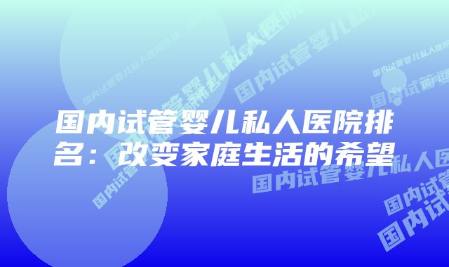 国内试管婴儿私人医院排名：改变家庭生活的希望