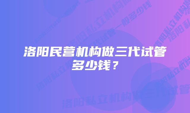 洛阳民营机构做三代试管多少钱？