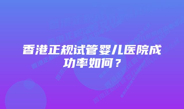 香港正规试管婴儿医院成功率如何？